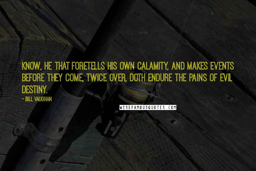 Bill Vaughan quotes: Know, he that foretells his own calamity, and makes events before they come, twice over, doth endure the pains of evil destiny. Bill Vaughan quotes: Know, he that foretells his own calamity, and makes events before they come, twice over, doth endure the pains of evil destiny.