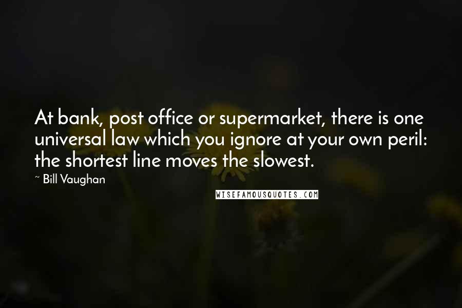 Bill Vaughan quotes: At bank, post office or supermarket, there is one universal law which you ignore at your own peril: the shortest line moves the slowest. Bill Vaughan quotes: At bank, post office or supermarket, there is one universal law which you ignore at your own peril: the shortest line moves the slowest.