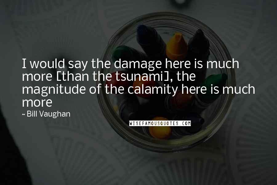 Bill Vaughan quotes: I would say the damage here is much more [than the tsunami], the magnitude of the calamity here is much more