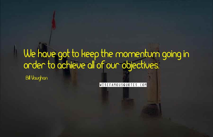 Bill Vaughan quotes: We have got to keep the momentum going in order to achieve all of our objectives.