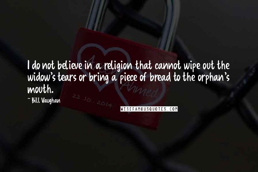 Bill Vaughan quotes: I do not believe in a religion that cannot wipe out the widow's tears or bring a piece of bread to the orphan's mouth. Bill Vaughan quotes: I do not believe in a religion that cannot wipe out the widow's tears or bring a piece of bread to the orphan's mouth.