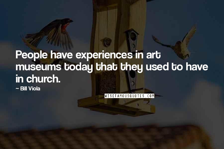 Bill Viola quotes: People have experiences in art museums today that they used to have in church.