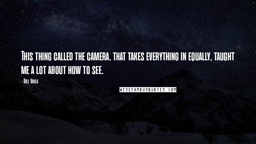 Bill Viola quotes: This thing called the camera, that takes everything in equally, taught me a lot about how to see.