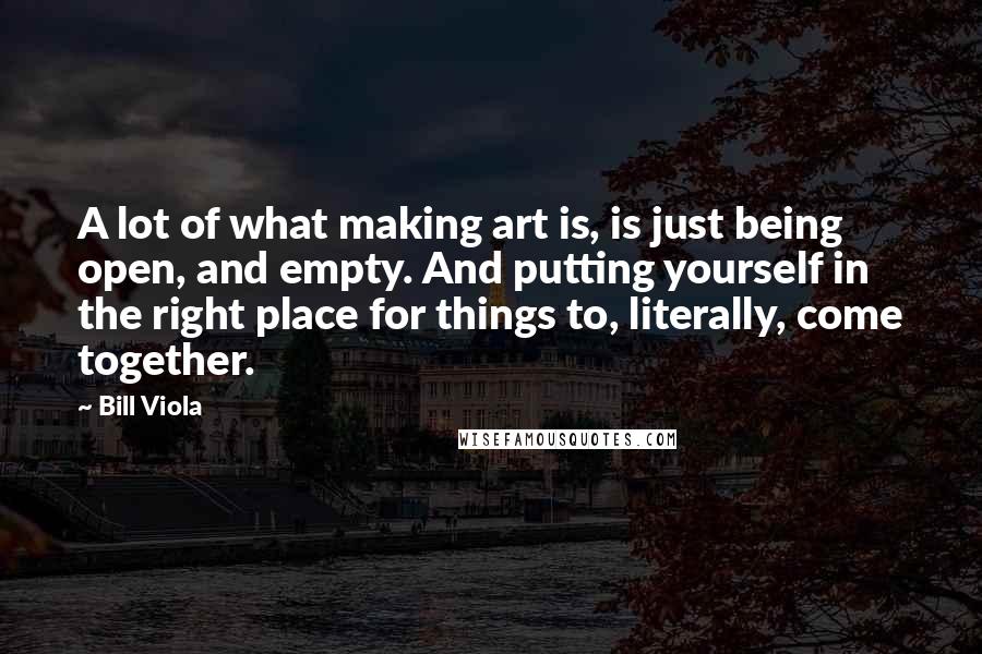 Bill Viola quotes: A lot of what making art is, is just being open, and empty. And putting yourself in the right place for things to, literally, come together.