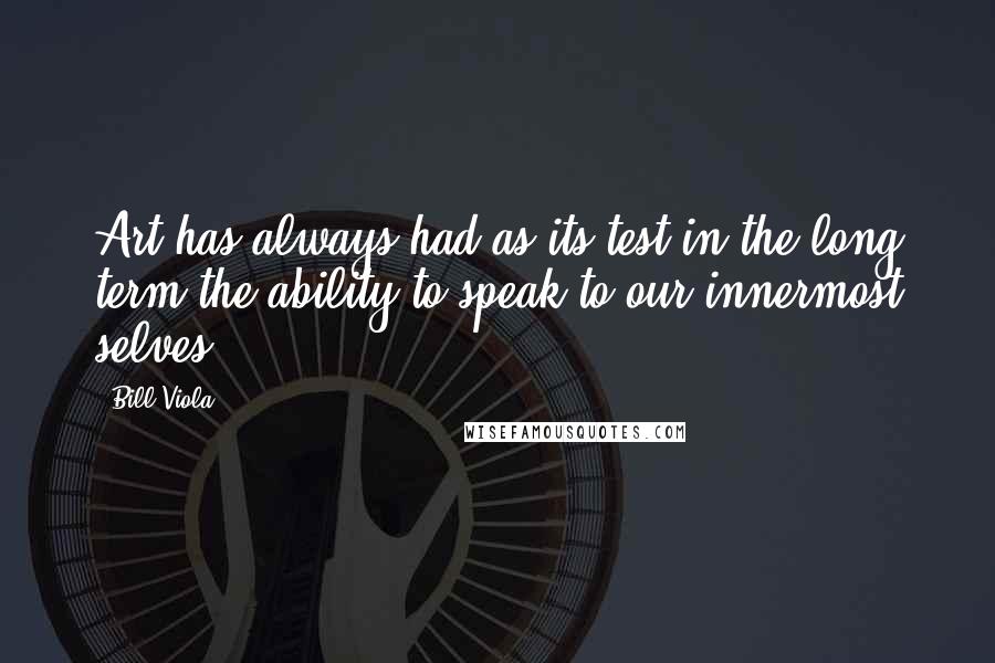 Bill Viola quotes: Art has always had as its test in the long term the ability to speak to our innermost selves.