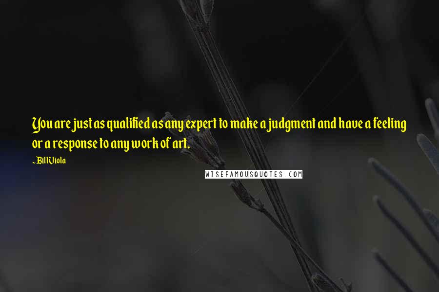 Bill Viola quotes: You are just as qualified as any expert to make a judgment and have a feeling or a response to any work of art.