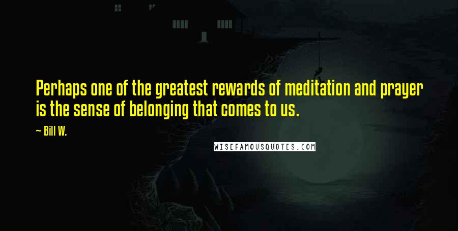 Bill W. quotes: Perhaps one of the greatest rewards of meditation and prayer is the sense of belonging that comes to us.