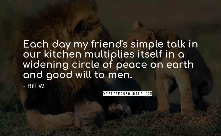 Bill W. quotes: Each day my friend's simple talk in our kitchen multiplies itself in a widening circle of peace on earth and good will to men.