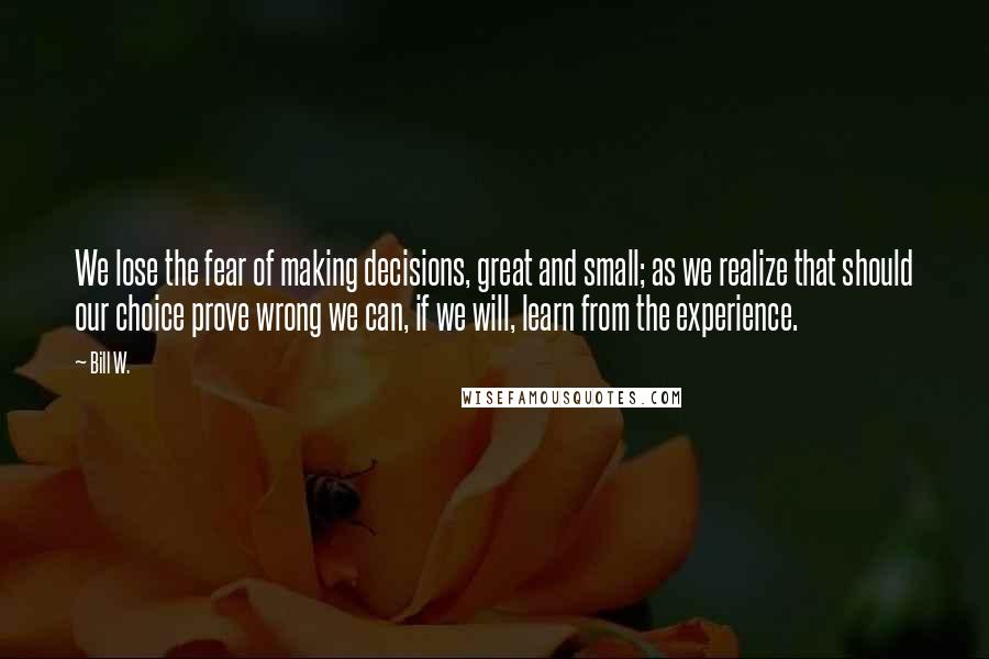 Bill W. quotes: We lose the fear of making decisions, great and small; as we realize that should our choice prove wrong we can, if we will, learn from the experience.