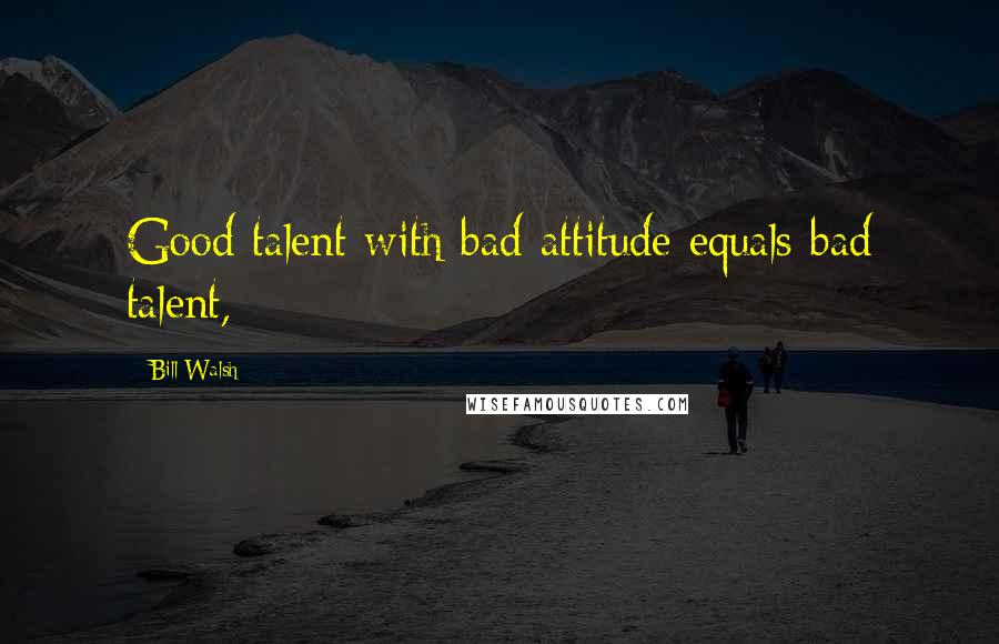 Bill Walsh quotes: Good talent with bad attitude equals bad talent,