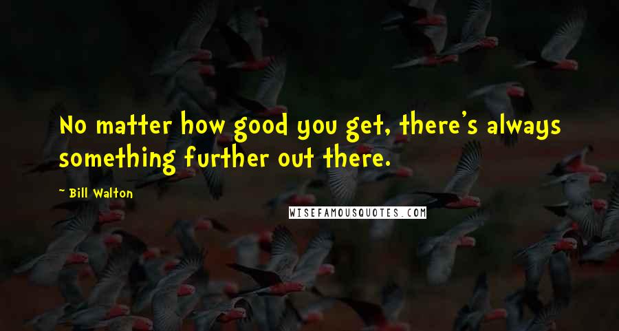 Bill Walton quotes: No matter how good you get, there's always something further out there.