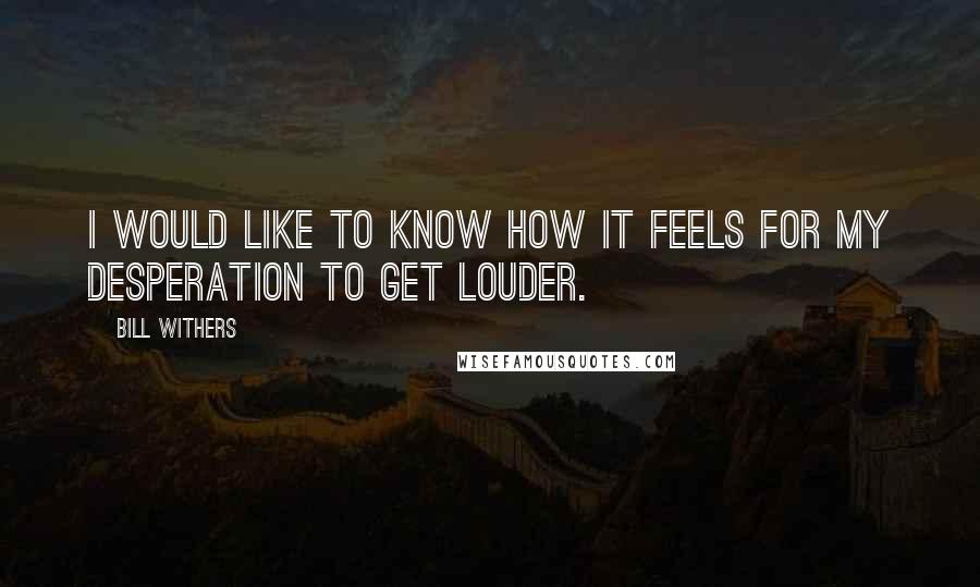 Bill Withers quotes: I would like to know how it feels for my desperation to get louder.