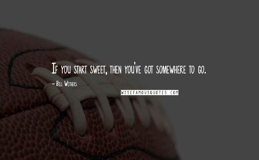 Bill Withers quotes: If you start sweet, then you've got somewhere to go.