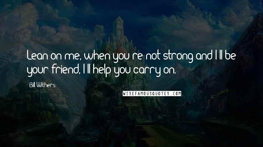 Bill Withers quotes: Lean on me, when you're not strong and I'll be your friend, I'll help you carry on.
