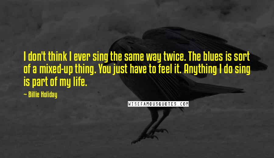Billie Holiday quotes: I don't think I ever sing the same way twice. The blues is sort of a mixed-up thing. You just have to feel it. Anything I do sing is part Billie Holiday quotes: I don't think I ever sing the same way twice. The blues is sort of a mixed-up thing. You just have to feel it. Anything I do sing is part
