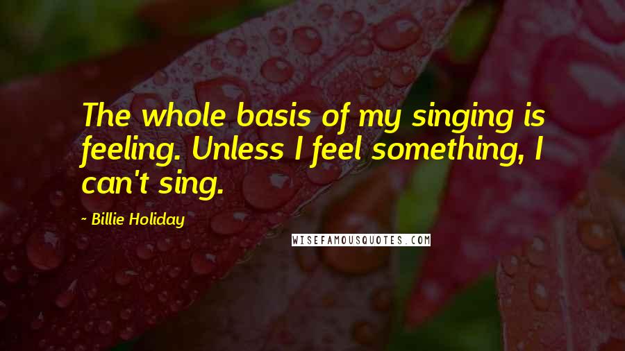 Billie Holiday quotes: The whole basis of my singing is feeling. Unless I feel something, I can't sing.