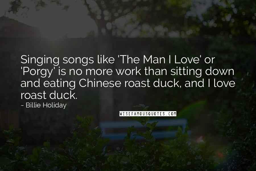 Billie Holiday quotes: Singing songs like 'The Man I Love' or 'Porgy' is no more work than sitting down and eating Chinese roast duck, and I love roast duck. Billie Holiday quotes: Singing songs like 'The Man I Love' or 'Porgy' is no more work than sitting down and eating Chinese roast duck, and I love roast duck.