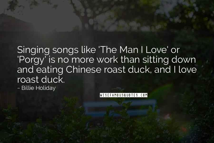 Billie Holiday quotes: Singing songs like 'The Man I Love' or 'Porgy' is no more work than sitting down and eating Chinese roast duck, and I love roast duck.