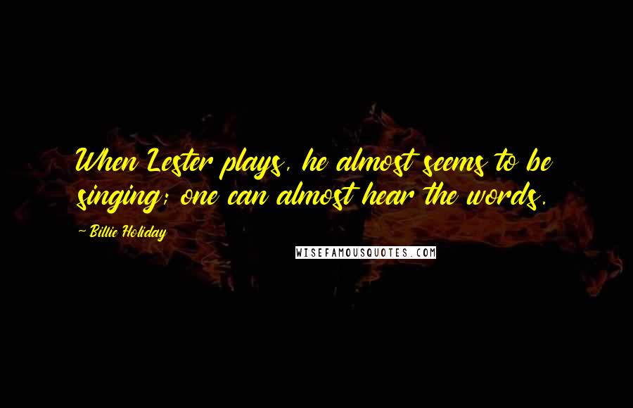 Billie Holiday quotes: When Lester plays, he almost seems to be singing; one can almost hear the words.