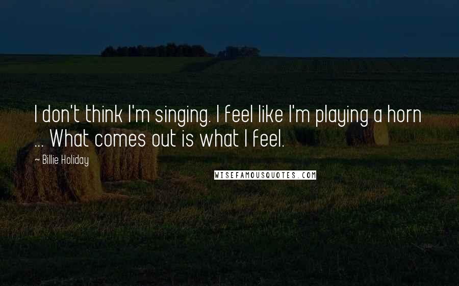 Billie Holiday quotes: I don't think I'm singing. I feel like I'm playing a horn ... What comes out is what I feel.