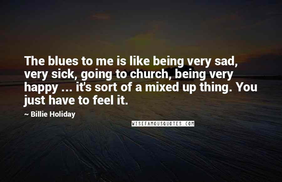 Billie Holiday quotes: The blues to me is like being very sad, very sick, going to church, being very happy ... it's sort of a mixed up thing. You just have to feel