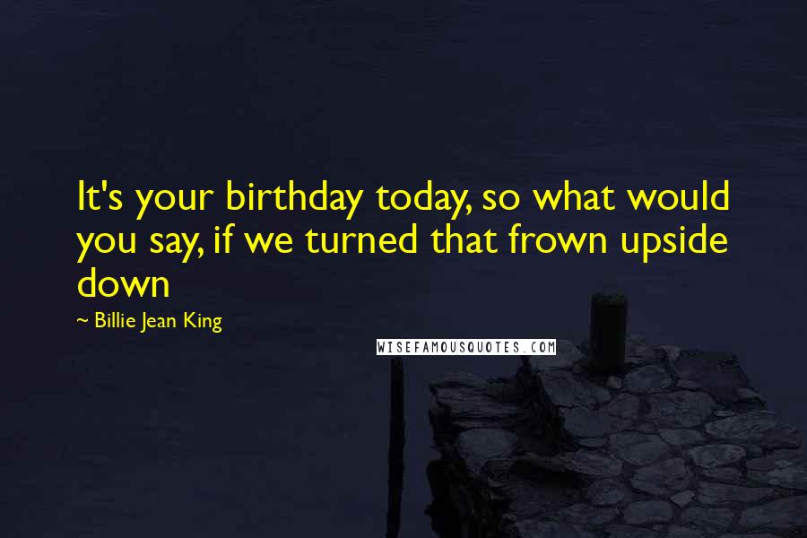 Billie Jean King quotes: It's your birthday today, so what would you say, if we turned that frown upside down