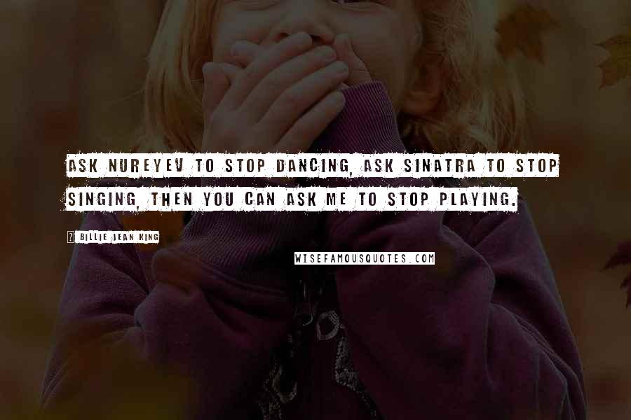 Billie Jean King quotes: Ask Nureyev to stop dancing, ask Sinatra to stop singing, then you can ask me to stop playing.
