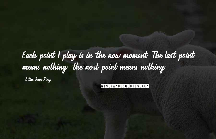 Billie Jean King quotes: Each point I play is in the now moment. The last point means nothing, the next point means nothing.