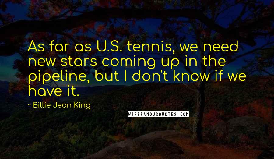 Billie Jean King quotes: As far as U.S. tennis, we need new stars coming up in the pipeline, but I don't know if we have it.