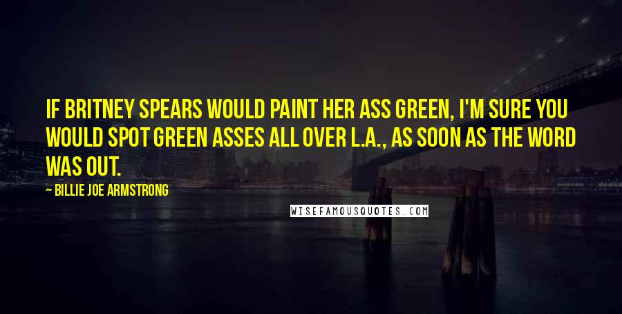 Billie Joe Armstrong quotes: If Britney Spears would paint her ass green, I'm sure you would spot green asses all over L.A., as soon as the word was out.