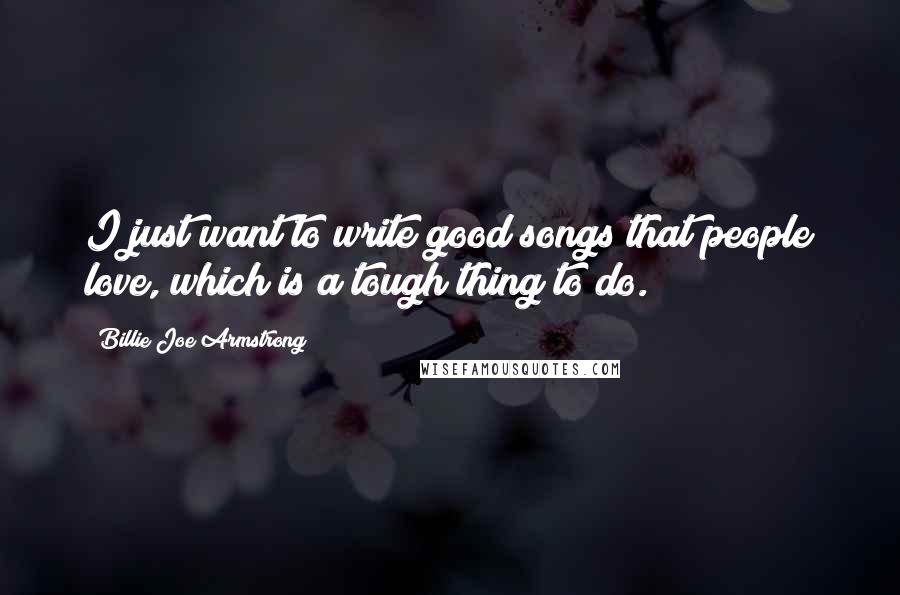 Billie Joe Armstrong quotes: I just want to write good songs that people love, which is a tough thing to do.