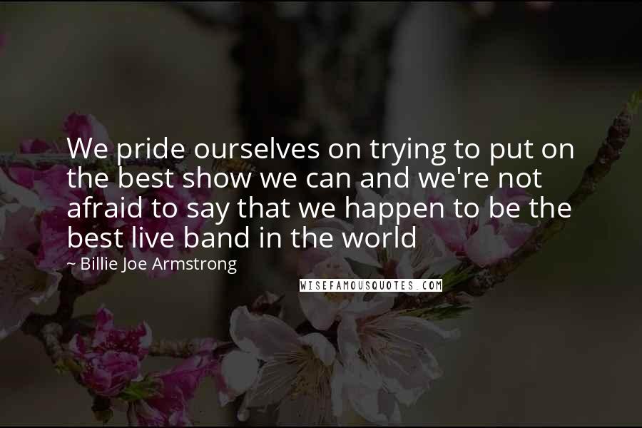 Billie Joe Armstrong quotes: We pride ourselves on trying to put on the best show we can and we're not afraid to say that we happen to be the best live band in the Billie Joe Armstrong quotes: We pride ourselves on trying to put on the best show we can and we're not afraid to say that we happen to be the best live band in the