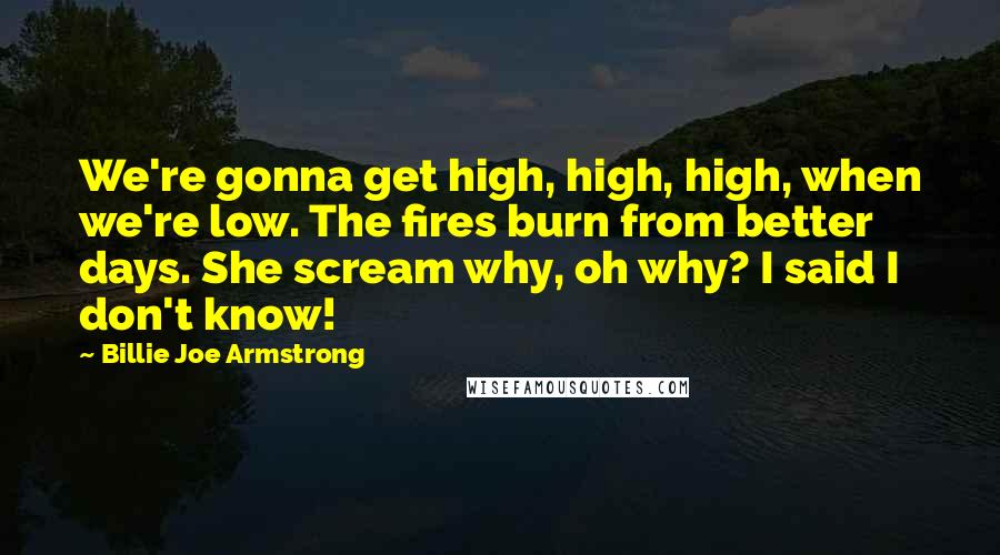 Billie Joe Armstrong quotes: We're gonna get high, high, high, when we're low. The fires burn from better days. She scream why, oh why? I said I don't know! Billie Joe Armstrong quotes: We're gonna get high, high, high, when we're low. The fires burn from better days. She scream why, oh why? I said I don't know!
