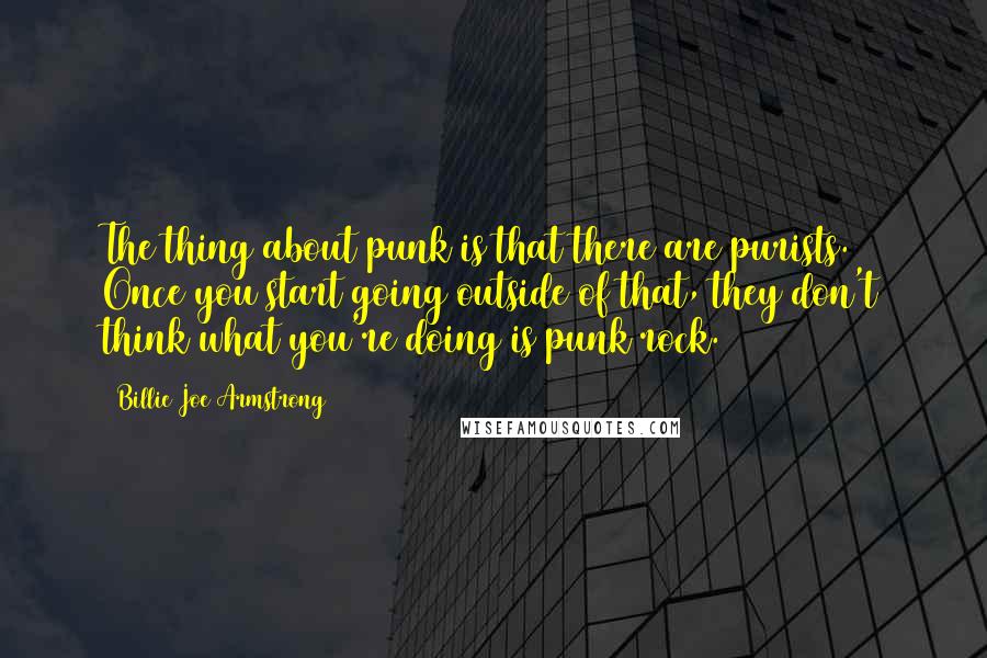 Billie Joe Armstrong quotes: The thing about punk is that there are purists. Once you start going outside of that, they don't think what you're doing is punk rock. Billie Joe Armstrong quotes: The thing about punk is that there are purists. Once you start going outside of that, they don't think what you're doing is punk rock.