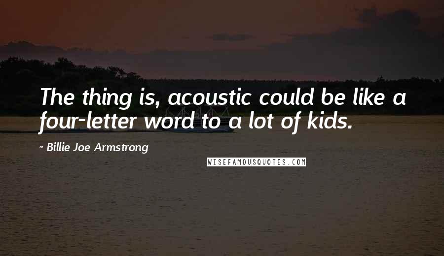 Billie Joe Armstrong quotes: The thing is, acoustic could be like a four-letter word to a lot of kids.