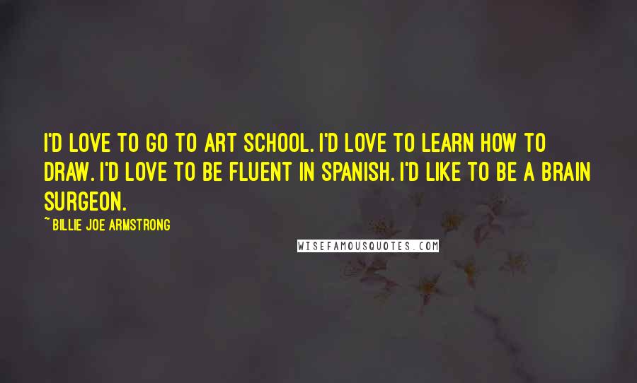 Billie Joe Armstrong quotes: I'd love to go to art school. I'd love to learn how to draw. I'd love to be fluent in Spanish. I'd like to be a brain surgeon.