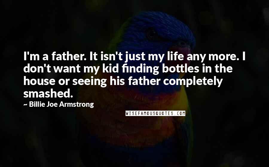 Billie Joe Armstrong quotes: I'm a father. It isn't just my life any more. I don't want my kid finding bottles in the house or seeing his father completely smashed.