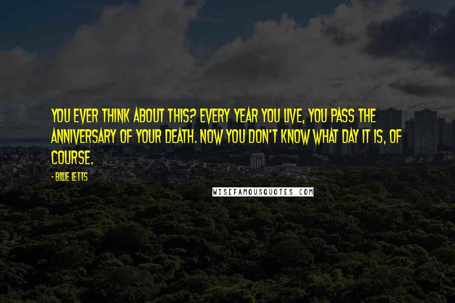 Billie Letts quotes: You ever think about this? Every year you live, you pass the anniversary of your death. Now you don't know what day it is, of course.