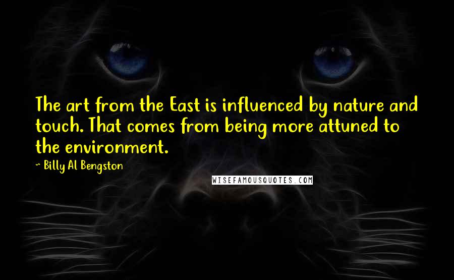 Billy Al Bengston quotes: The art from the East is influenced by nature and touch. That comes from being more attuned to the environment. Billy Al Bengston quotes: The art from the East is influenced by nature and touch. That comes from being more attuned to the environment.