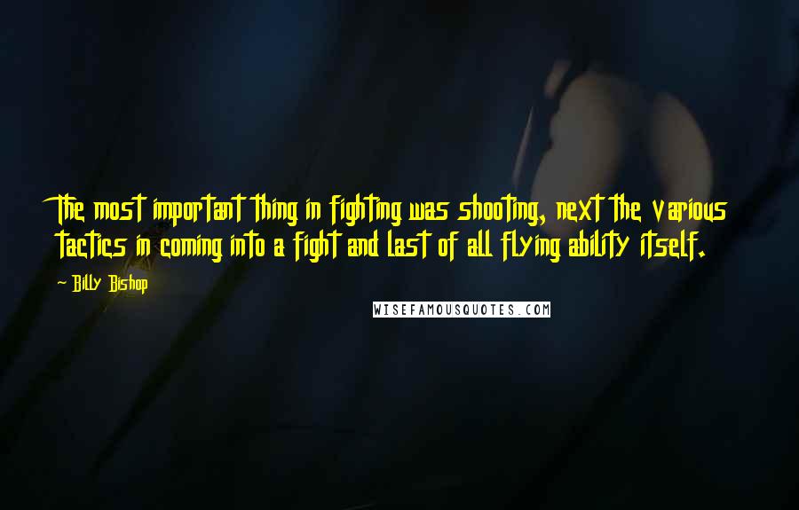 Billy Bishop quotes: The most important thing in fighting was shooting, next the various tactics in coming into a fight and last of all flying ability itself.