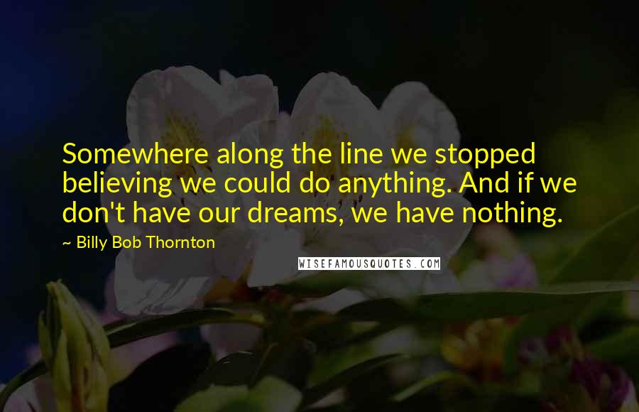 Billy Bob Thornton quotes: Somewhere along the line we stopped believing we could do anything. And if we don't have our dreams, we have nothing.