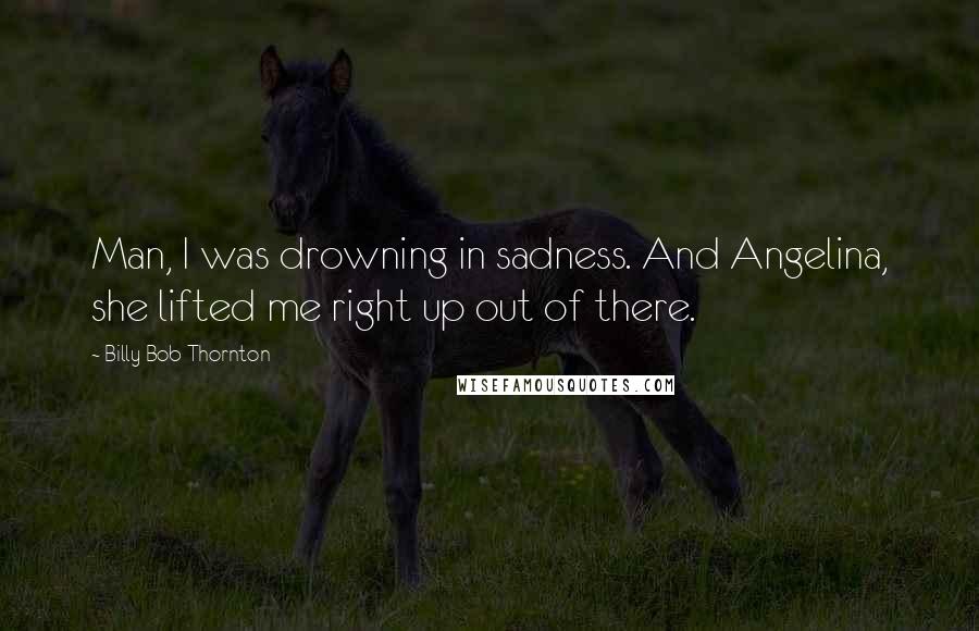 Billy Bob Thornton quotes: Man, I was drowning in sadness. And Angelina, she lifted me right up out of there.