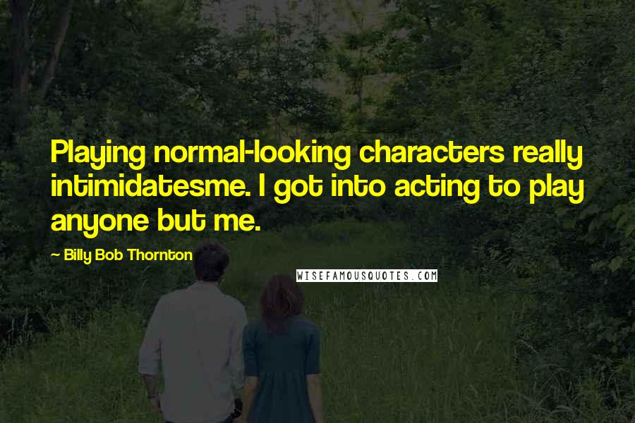 Billy Bob Thornton quotes: Playing normal-looking characters really intimidatesme. I got into acting to play anyone but me.