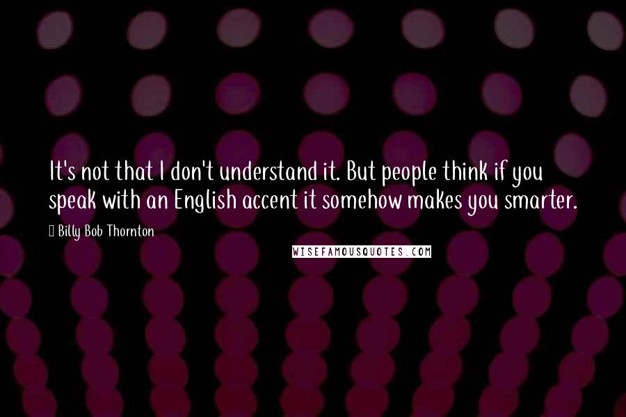 Billy Bob Thornton quotes: It's not that I don't understand it. But people think if you speak with an English accent it somehow makes you smarter.