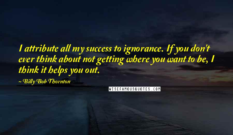 Billy Bob Thornton quotes: I attribute all my success to ignorance. If you don't ever think about not getting where you want to be, I think it helps you out.