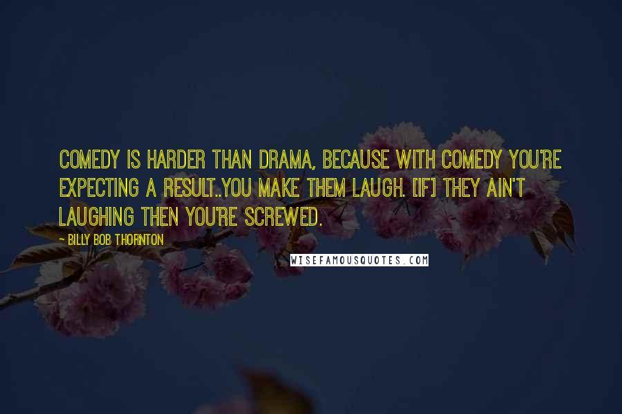 Billy Bob Thornton quotes: Comedy is harder than drama, because with comedy you're expecting a result..you make them laugh. [If] they ain't laughing then you're screwed.