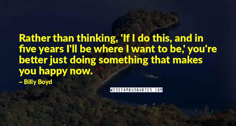 Billy Boyd quotes: Rather than thinking, 'If I do this, and in five years I'll be where I want to be,' you're better just doing something that makes you happy now.