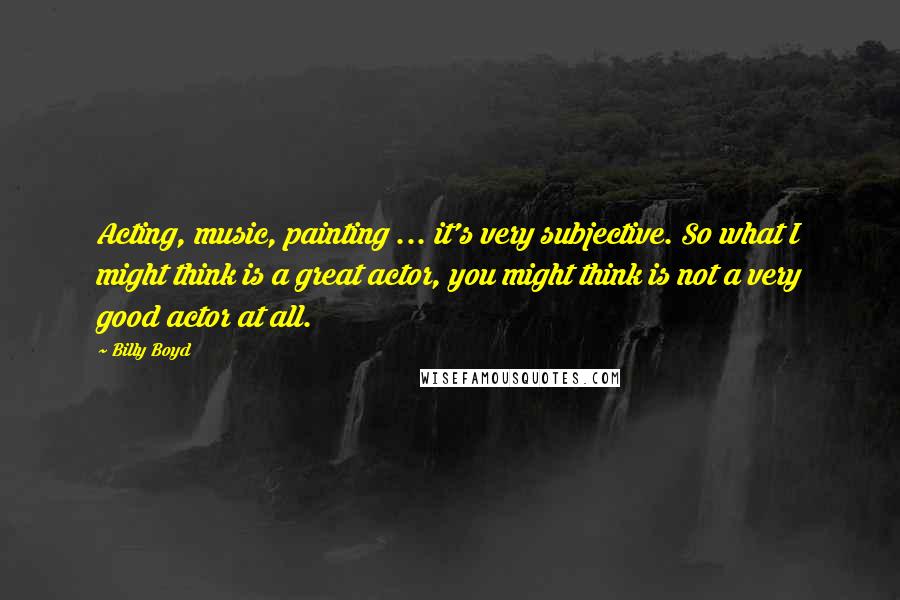 Billy Boyd quotes: Acting, music, painting ... it's very subjective. So what I might think is a great actor, you might think is not a very good actor at all.