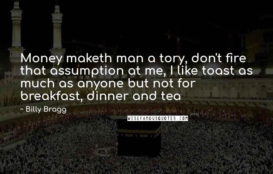 Billy Bragg quotes: Money maketh man a tory, don't fire that assumption at me, I like toast as much as anyone but not for breakfast, dinner and tea