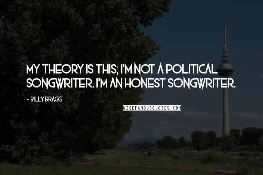 Billy Bragg quotes: My theory is this; I'm not a political songwriter. I'm an honest songwriter.